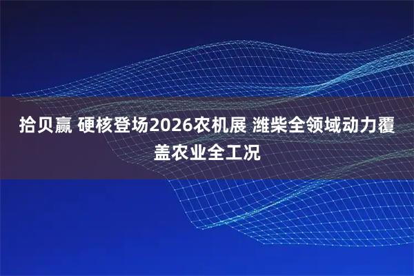 拾贝赢 硬核登场2026农机展 潍柴全领域动力覆盖农业全工况