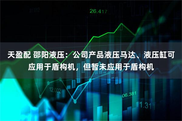 天盈配 邵阳液压：公司产品液压马达、液压缸可应用于盾构机，但暂未应用于盾构机