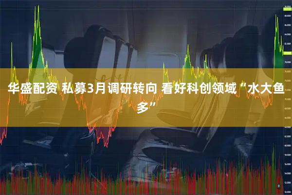 华盛配资 私募3月调研转向 看好科创领域“水大鱼多”